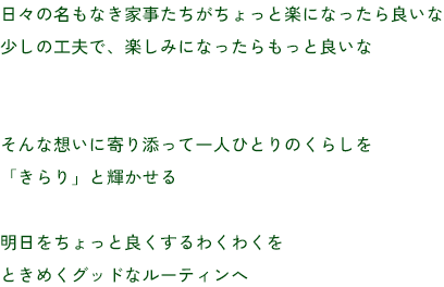 日々の名もなき家事たちがちょっと楽になったら良いな
少しの工夫で、楽しみになったらもっと良いな
そんな想いに寄り添って一人ひとりのくらしを
「きらり」と輝かせる
明日をちょっと良くするわくわくを
ときめくグッドなルーティンへ